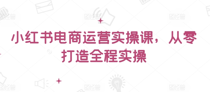 小红书电商运营实操课，​从零打造全程实操-资源网创