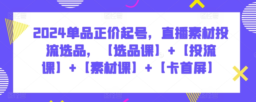 2024单品正价起号，直播素材投流选品，【选品课】+【投流课】+【素材课】+【卡首屏】-资源网创