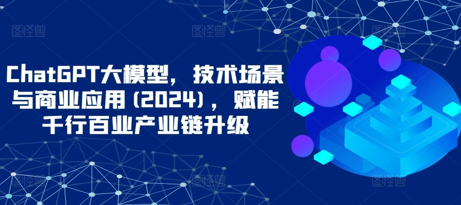 ChatGPT大模型，技术场景与商业应用(2024)，赋能千行百业产业链升级-资源网创