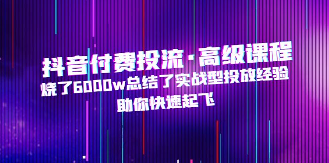 抖音付费投流·高级课程，烧了6000w总结了实战型投放经验，助你快速起飞-资源网创