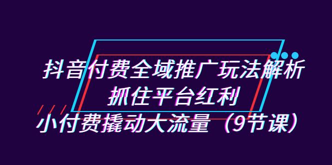 抖音付费全域推广玩法解析：抓住平台红利，小付费撬动大流量（9节课）-资源网创