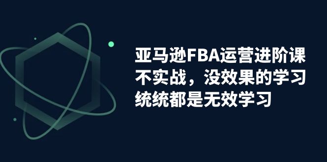 亚马逊-FBA运营进阶课，不实战，没效果的学习，统统都是无效学习-资源网创