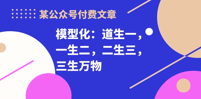 （10265期）某公众号付费文章《模型化：道生一，一生二，二生三，三生万物！》-资源网创