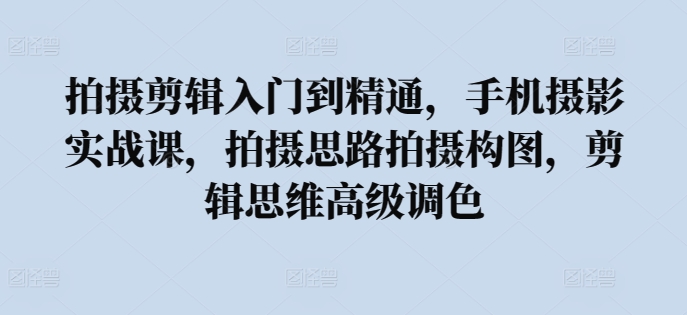 拍摄剪辑入门到精通，​手机摄影实战课，拍摄思路拍摄构图，剪辑思维高级调色-资源网创