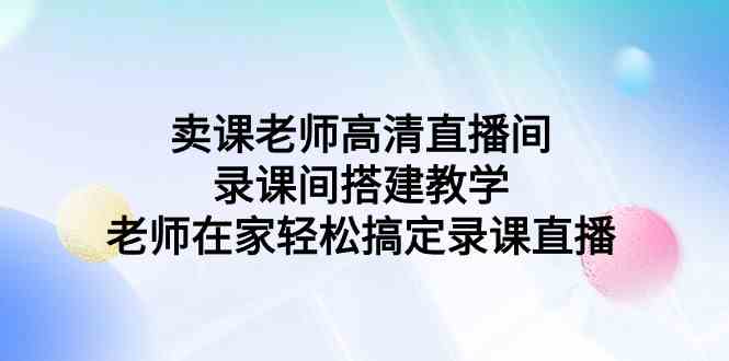 （9314期）卖课老师高清直播间 录课间搭建教学，老师在家轻松搞定录课直播-资源网创