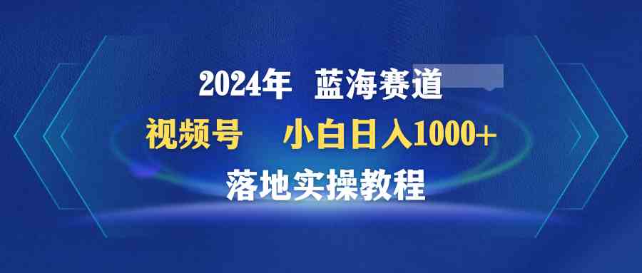 （9515期）2024年蓝海赛道 视频号  小白日入1000+ 落地实操教程-资源网创