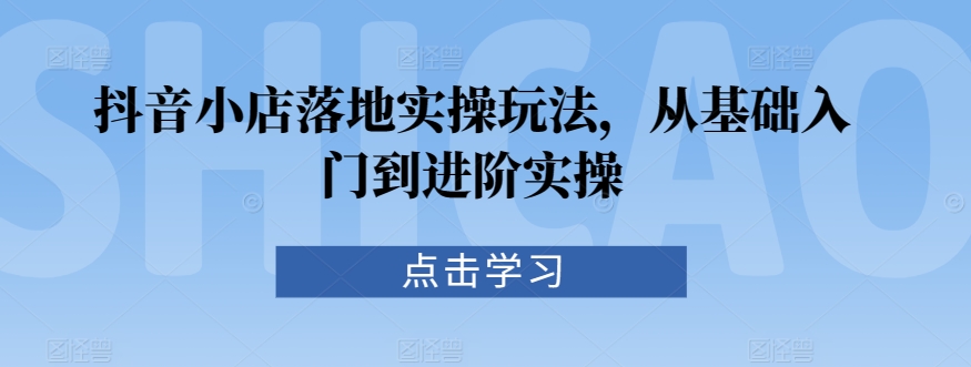 抖音小店落地实操玩法，从基础入门到进阶实操-资源网创