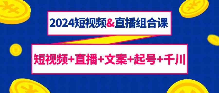 2024短视频&直播组合课：短视频+直播+文案+起号+千川（67节课）-资源网创