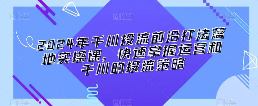 2024年千川投流前沿打法落地实操课，快速掌握运营和千川的投流策略-资源网创